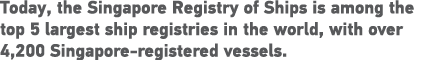 Today, the Singapore Registry of Ships is among the top 5 largest ship registries in the world, with over 4,200 Singa   