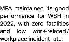 MPA maintained its good performance for WSH in 2022, with zero fatalities and low work related/ workplace incident rate.