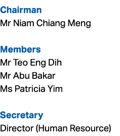 Chairman Mr Niam Chiang Meng Members Mr Teo Eng Dih Mr Abu Bakar Ms Patricia Yim Secretary Director (Human Resource)