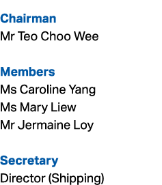 Chairman Mr Teo Choo Wee Members Ms Caroline Yang Ms Mary Liew Mr Jermaine Loy Secretary Director (Shipping)