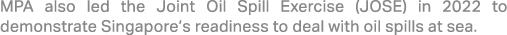MPA also led the Joint Oil Spill Exercise (JOSE) in 2022 to demonstrate Singapore’s readiness to deal with oil spills...