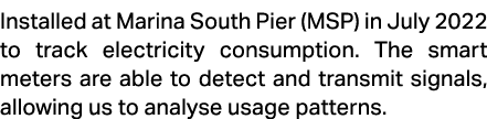 Installed at Marina South Pier (MSP) in July 2022 to track electricity consumption. The smart meters are able to dete...