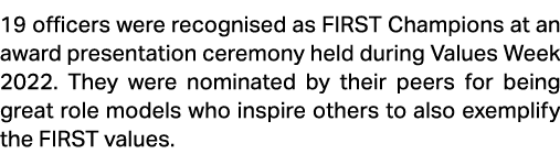 19 officers were recognised as FIRST Champions at an award presentation ceremony held during Values Week 2022. They w...