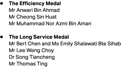 ● The Efficiency Medal Mr Anwari Bin Ahmad Mr Cheong Sin Huat Mr Muhammad Nor Azmi Bin Aman ● The Long Service Medal ...